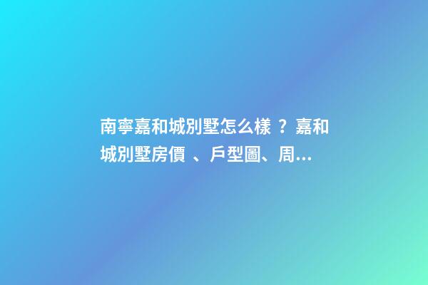 南寧嘉和城別墅怎么樣？嘉和城別墅房價、戶型圖、周邊配套樓盤分析